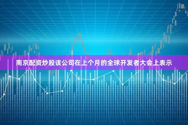 南京配资炒股该公司在上个月的全球开发者大会上表示