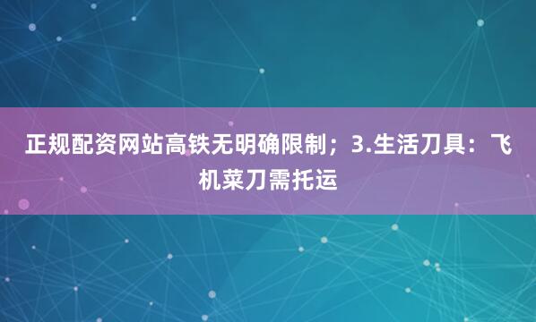 正规配资网站高铁无明确限制；3.生活刀具：飞机菜刀需托运