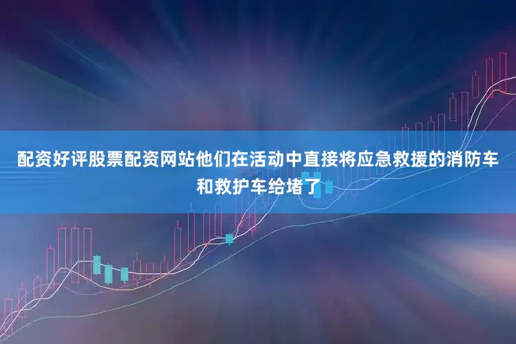 配资好评股票配资网站他们在活动中直接将应急救援的消防车和救护车给堵了